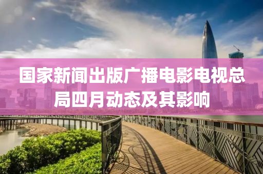 國家新聞出版廣播電影電視總局四月動態(tài)及其影響
