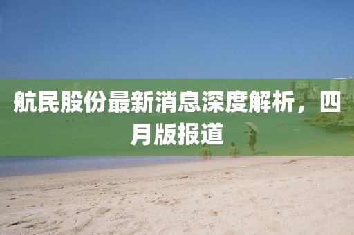 航民股份最新消息深度解析，四月版報(bào)道