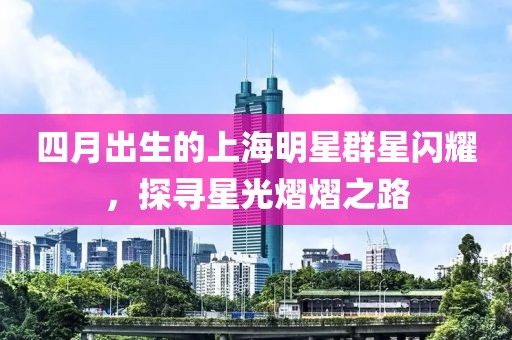 四月出生的上海明星群星閃耀，探尋星光熠熠之路