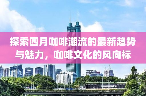 探索四月咖啡潮流的最新趨勢與魅力，咖啡文化的風(fēng)向標(biāo)