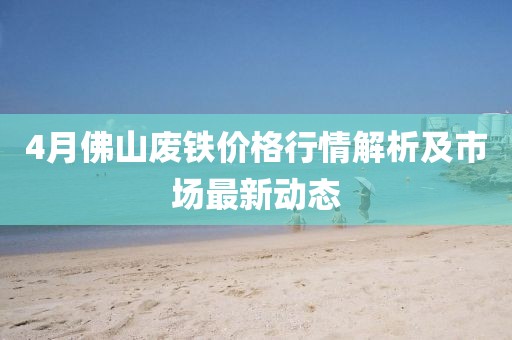 4月佛山廢鐵價格行情解析及市場最新動態(tài)