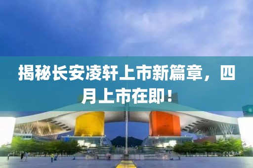 揭秘長安凌軒上市新篇章，四月上市在即！