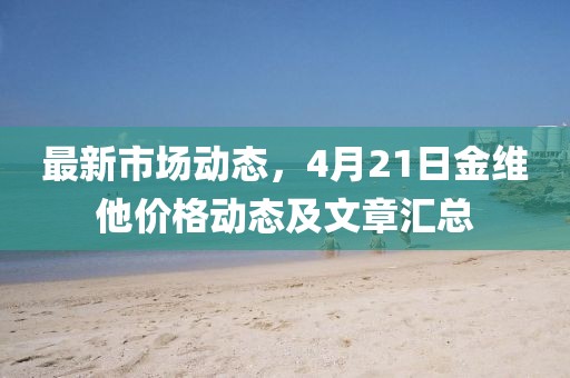 最新市場(chǎng)動(dòng)態(tài)，4月21日金維他價(jià)格動(dòng)態(tài)及文章匯總