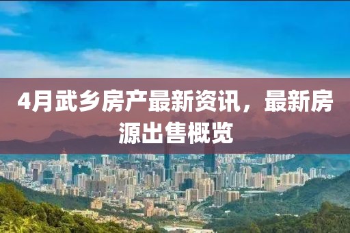 4月武鄉(xiāng)房產(chǎn)最新資訊，最新房源出售概覽