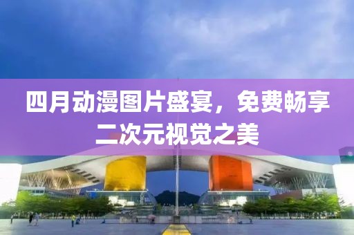 四月動(dòng)漫圖片盛宴，免費(fèi)暢享二次元視覺之美