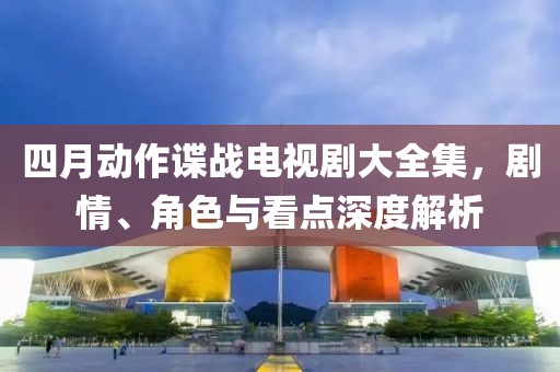 四月動作諜戰(zhàn)電視劇大全集，劇情、角色與看點深度解析
