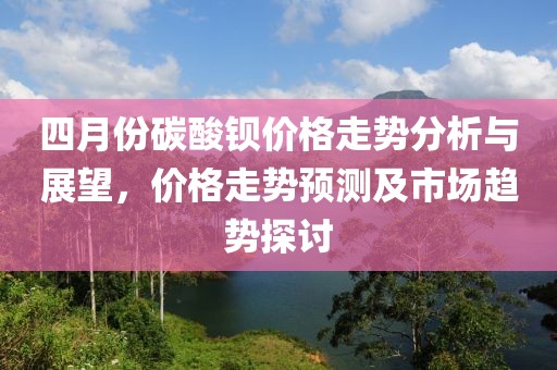 四月份碳酸鋇價(jià)格走勢分析與展望，價(jià)格走勢預(yù)測及市場趨勢探討