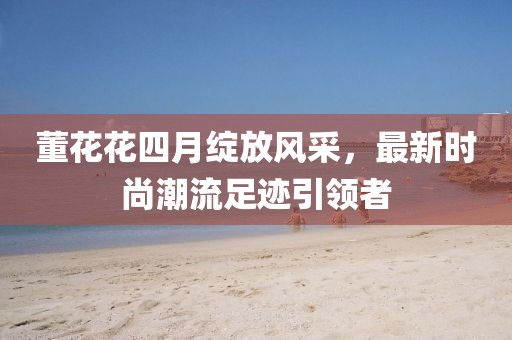 董花花四月綻放風采，最新時尚潮流足跡引領(lǐng)者