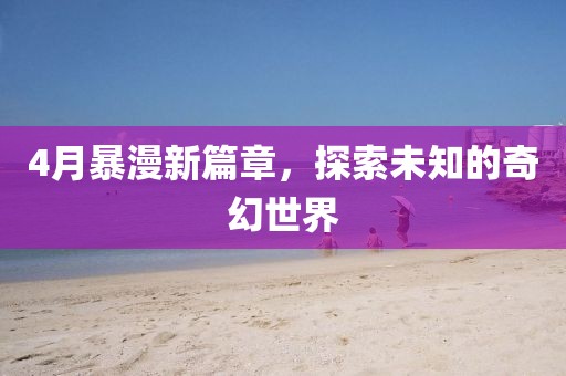 4月暴漫新篇章，探索未知的奇幻世界
