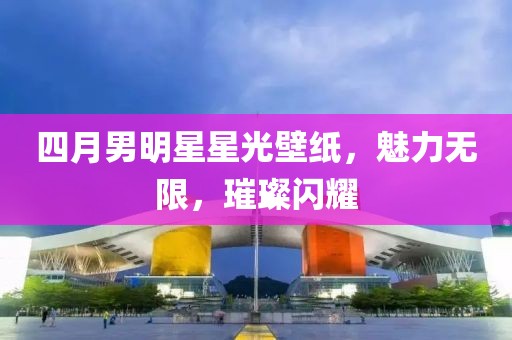 四月男明星星光壁紙，魅力無(wú)限，璀璨閃耀