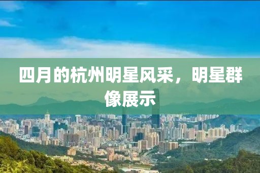 四月的杭州明星風(fēng)采，明星群像展示