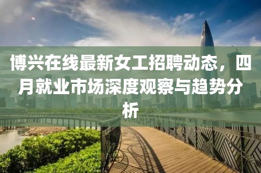 博興在線最新女工招聘動(dòng)態(tài)，四月就業(yè)市場(chǎng)深度觀察與趨勢(shì)分析