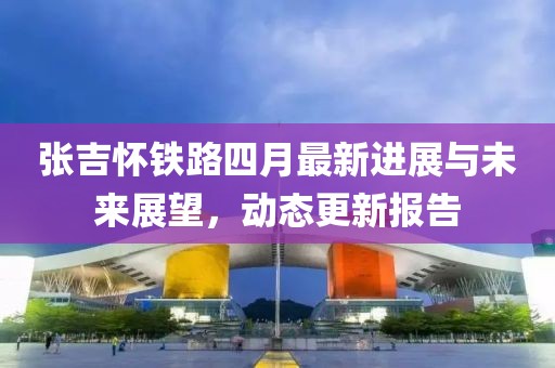張吉懷鐵路四月最新進展與未來展望，動態(tài)更新報告