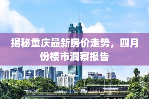 揭秘重慶最新房價走勢，四月份樓市洞察報告