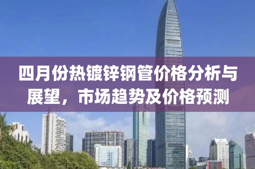 四月份熱鍍鋅鋼管價格分析與展望，市場趨勢及價格預(yù)測