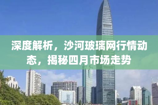 深度解析，沙河玻璃網(wǎng)行情動態(tài)，揭秘四月市場走勢