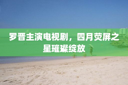 羅晉主演電視劇，四月熒屏之星璀璨綻放