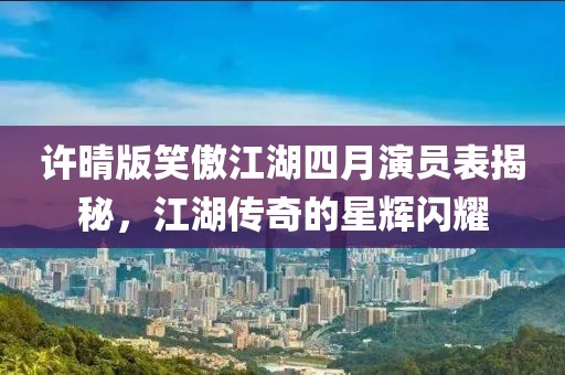 許晴版笑傲江湖四月演員表揭秘，江湖傳奇的星輝閃耀