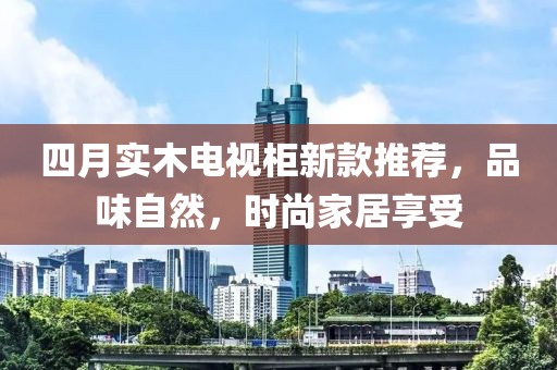 四月實木電視柜新款推薦，品味自然，時尚家居享受