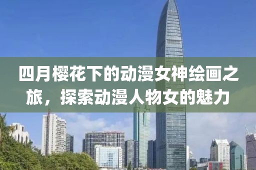 四月櫻花下的動漫女神繪畫之旅，探索動漫人物女的魅力