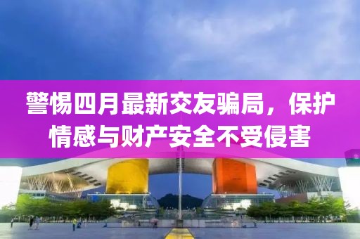 警惕四月最新交友騙局，保護情感與財產(chǎn)安全不受侵害