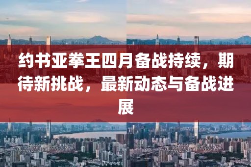 約書(shū)亞拳王四月備戰(zhàn)持續(xù)，期待新挑戰(zhàn)，最新動(dòng)態(tài)與備戰(zhàn)進(jìn)展