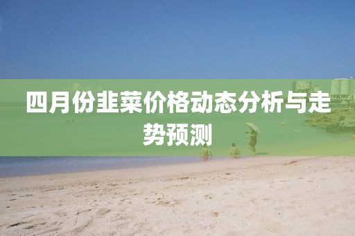 四月份韭菜價(jià)格動(dòng)態(tài)分析與走勢預(yù)測