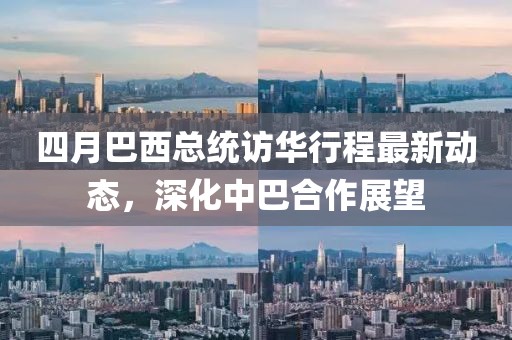 四月巴西總統(tǒng)訪華行程最新動態(tài)，深化中巴合作展望