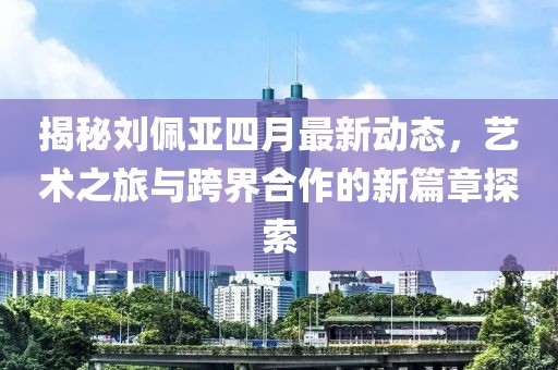 揭秘劉佩亞四月最新動(dòng)態(tài)，藝術(shù)之旅與跨界合作的新篇章探索