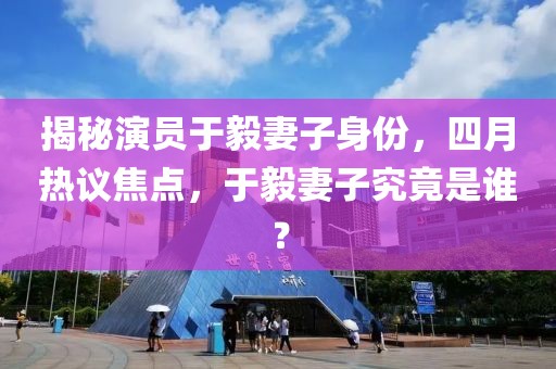 揭秘演員于毅妻子身份，四月熱議焦點，于毅妻子究竟是誰？