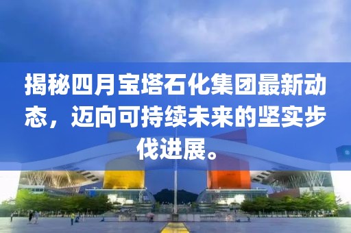 揭秘四月寶塔石化集團(tuán)最新動(dòng)態(tài)，邁向可持續(xù)未來(lái)的堅(jiān)實(shí)步伐進(jìn)展。