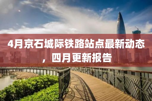 4月京石城際鐵路站點最新動態(tài)，四月更新報告