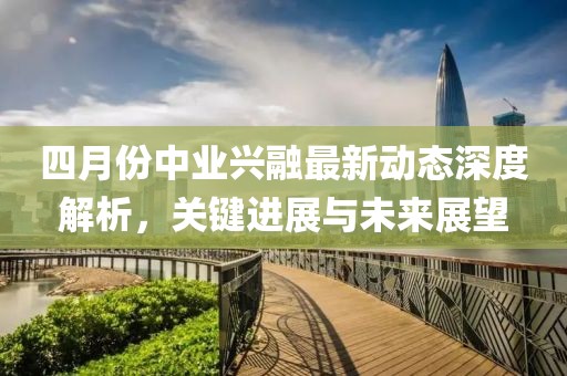 四月份中業(yè)興融最新動態(tài)深度解析，關(guān)鍵進展與未來展望