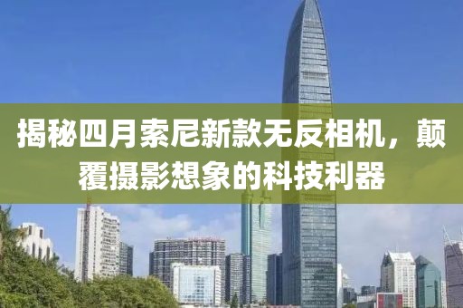 揭秘四月索尼新款無反相機，顛覆攝影想象的科技利器