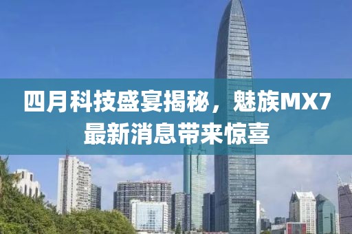 四月科技盛宴揭秘，魅族MX7最新消息帶來驚喜
