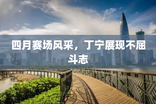 四月賽場(chǎng)風(fēng)采，丁寧展現(xiàn)不屈斗志