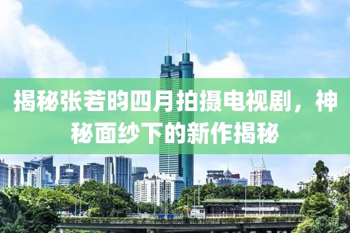 揭秘張若昀四月拍攝電視劇，神秘面紗下的新作揭秘