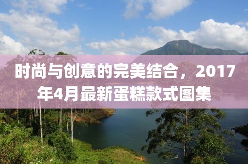 時尚與創(chuàng)意的完美結合，2017年4月最新蛋糕款式圖集