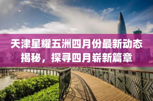 天津星耀五洲四月份最新動(dòng)態(tài)揭秘，探尋四月嶄新篇章