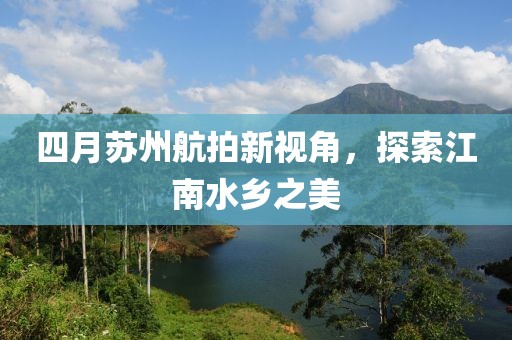 四月蘇州航拍新視角，探索江南水鄉(xiāng)之美