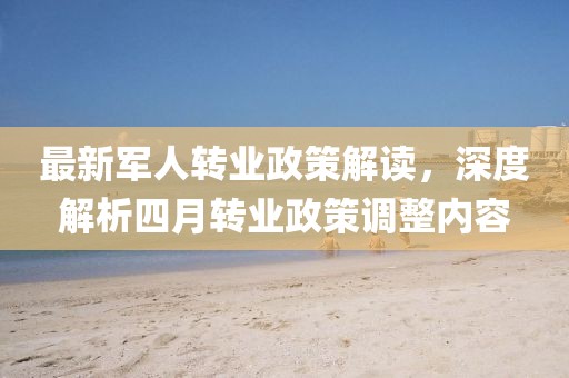 最新軍人轉(zhuǎn)業(yè)政策解讀，深度解析四月轉(zhuǎn)業(yè)政策調(diào)整內(nèi)容