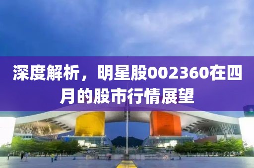 深度解析，明星股002360在四月的股市行情展望