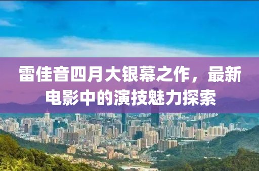 雷佳音四月大銀幕之作，最新電影中的演技魅力探索