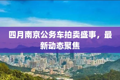四月南京公務(wù)車拍賣盛事，最新動(dòng)態(tài)聚焦
