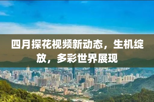 四月探花視頻新動態(tài)，生機綻放，多彩世界展現(xiàn)