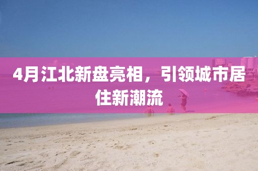 4月江北新盤亮相，引領(lǐng)城市居住新潮流
