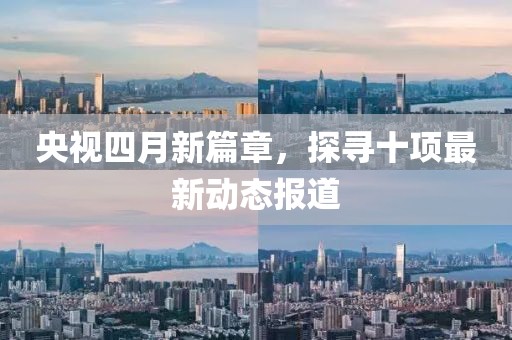 央視四月新篇章，探尋十項(xiàng)最新動(dòng)態(tài)報(bào)道