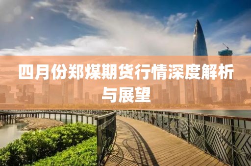 四月份鄭煤期貨行情深度解析與展望