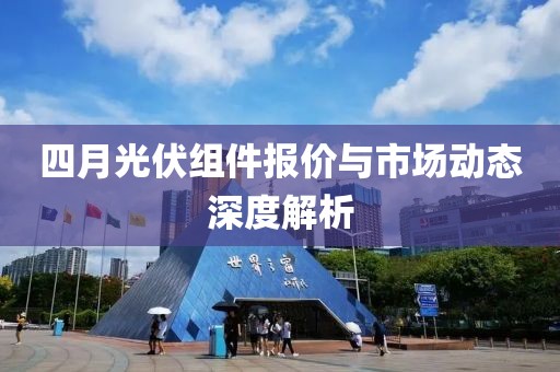 四月光伏組件報(bào)價(jià)與市場(chǎng)動(dòng)態(tài)深度解析