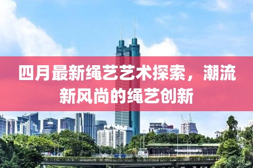 四月最新繩藝藝術(shù)探索，潮流新風(fēng)尚的繩藝創(chuàng)新
